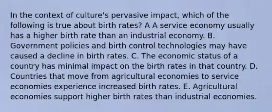 In the context of culture's pervasive impact, which of the following is true about birth rates? A A service economy usually has a higher birth rate than an industrial economy. B. Government policies and birth control technologies may have caused a decline in birth rates. C. The economic status of a country has minimal impact on the birth rates in that country. D. Countries that move from agricultural economies to service economies experience increased birth rates. E. Agricultural economies support higher birth rates than industrial economies.