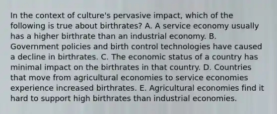 In the context of culture's pervasive impact, which of the following is true about birthrates? A. A service economy usually has a higher birthrate than an industrial economy. B. Government policies and birth control technologies have caused a decline in birthrates. C. The economic status of a country has minimal impact on the birthrates in that country. D. Countries that move from agricultural economies to service economies experience increased birthrates. E. Agricultural economies find it hard to support high birthrates than industrial economies.