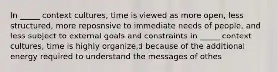 In _____ context cultures, time is viewed as more open, less structured, more reposnsive to immediate needs of people, and less subject to external goals and constraints in _____ context cultures, time is highly organize,d because of the additional energy required to understand the messages of othes