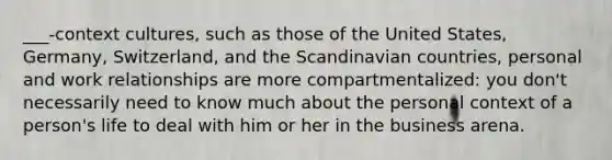 ___-context cultures, such as those of the United States, Germany, Switzerland, and the Scandinavian countries, personal and work relationships are more compartmentalized: you don't necessarily need to know much about the personal context of a person's life to deal with him or her in the business arena.