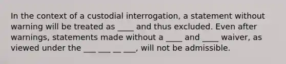 In the context of a custodial interrogation, a statement without warning will be treated as ____ and thus excluded. Even after warnings, statements made without a ____ and ____ waiver, as viewed under the ___ ___ __ ___, will not be admissible.