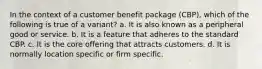 In the context of a customer benefit package (CBP), which of the following is true of a variant? a. It is also known as a peripheral good or service. b. It is a feature that adheres to the standard CBP. c. It is the core offering that attracts customers. d. It is normally location specific or firm specific.