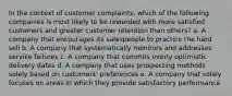 In the context of customer complaints, which of the following companies is most likely to be rewarded with more satisfied customers and greater customer retention than others? a. A company that encourages its salespeople to practice the hard sell b. A company that systematically monitors and addresses service failures c. A company that commits overly optimistic delivery dates d. A company that uses prospecting methods solely based on customers' preferences e. A company that solely focuses on areas in which they provide satisfactory performance