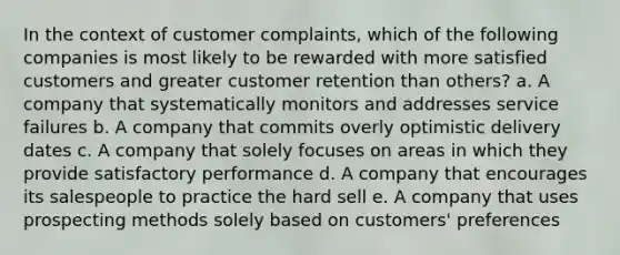 In the context of customer complaints, which of the following companies is most likely to be rewarded with more satisfied customers and greater customer retention than others? a. A company that systematically monitors and addresses service failures b. A company that commits overly optimistic delivery dates c. A company that solely focuses on areas in which they provide satisfactory performance d. A company that encourages its salespeople to practice the hard sell e. A company that uses prospecting methods solely based on customers' preferences