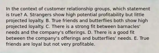 In the context of customer relationship​ groups, which statement is​ true? A. Strangers show high potential profitability but little projected loyalty. B. True friends and butterflies both show high projected loyalty. C. There is a strong fit between​ barnacles' needs and the​ company's offerings. D. There is a good fit between the​ company's offerings and​ butterflies' needs. E. True friends are loyal but not very profitable.