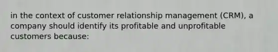 in the context of customer relationship management (CRM), a company should identify its profitable and unprofitable customers because: