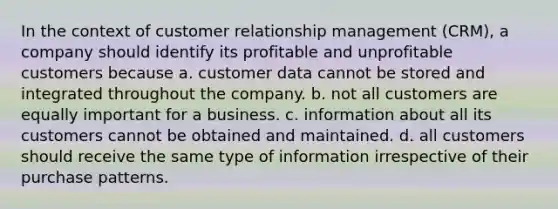 In the context of customer relationship management (CRM), a company should identify its profitable and unprofitable customers because a. customer data cannot be stored and integrated throughout the company. b. not all customers are equally important for a business. c. information about all its customers cannot be obtained and maintained. d. all customers should receive the same type of information irrespective of their purchase patterns.