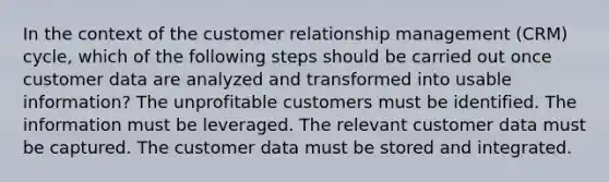 In the context of the customer relationship management (CRM) cycle, which of the following steps should be carried out once customer data are analyzed and transformed into usable information? The unprofitable customers must be identified. The information must be leveraged. The relevant customer data must be captured. The customer data must be stored and integrated.