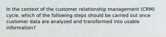 In the context of the customer relationship management (CRM) cycle, which of the following steps should be carried out once customer data are analyzed and transformed into usable information?