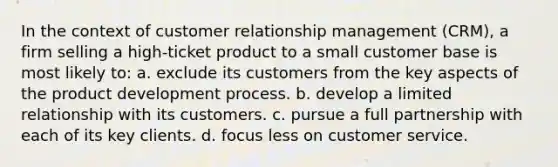 In the context of customer relationship management (CRM), a firm selling a high-ticket product to a small customer base is most likely to: a. exclude its customers from the key aspects of the product development process. b. develop a limited relationship with its customers. c. pursue a full partnership with each of its key clients. d. focus less on customer service.