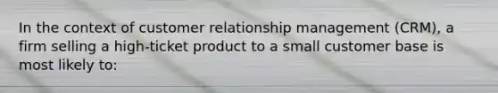 ​In the context of customer relationship management (CRM), a firm selling a high-ticket product to a small customer base is most likely to: