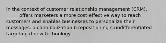 In the context of customer relationship management (CRM), _____ offers marketers a more cost-effective way to reach customers and enables businesses to personalize their messages. a.cannibalization b.repositioning c.undifferentiated targeting d.new technology