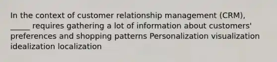 In the context of customer relationship management (CRM), _____ requires gathering a lot of information about customers' preferences and shopping patterns Personalization visualization idealization localization