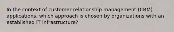 In the context of customer relationship management (CRM) applications, which approach is chosen by organizations with an established IT infrastructure?