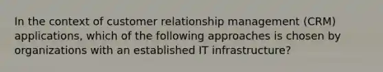 In the context of customer relationship management (CRM) applications, which of the following approaches is chosen by organizations with an established IT infrastructure?