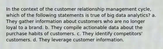 In the context of the customer relationship management cycle, which of the following statements is true of big data analytics? a. They gather information about customers who are no longer loyal to a brand. b. They compile actionable data about the purchase habits of customers. c. They identify competitors' customers. d. They leverage customer information.