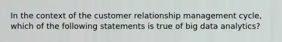 In the context of the customer relationship management cycle, which of the following statements is true of big data analytics?