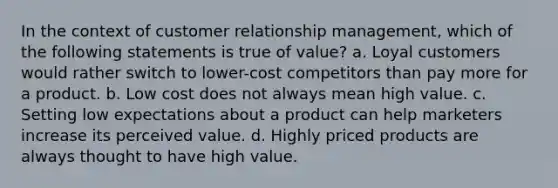 In the context of customer relationship management, which of the following statements is true of value? a. Loyal customers would rather switch to lower-cost competitors than pay more for a product. b. Low cost does not always mean high value. c. Setting low expectations about a product can help marketers increase its perceived value. d. Highly priced products are always thought to have high value.