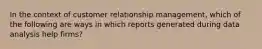 In the context of customer relationship management, which of the following are ways in which reports generated during data analysis help firms?