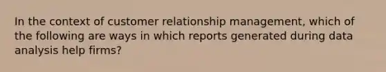 In the context of customer relationship management, which of the following are ways in which reports generated during data analysis help firms?