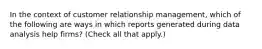 In the context of customer relationship management, which of the following are ways in which reports generated during data analysis help firms? (Check all that apply.)