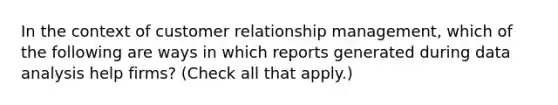 In the context of customer relationship management, which of the following are ways in which reports generated during data analysis help firms? (Check all that apply.)