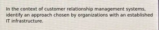 In the context of customer relationship management systems, identify an approach chosen by organizations with an established IT infrastructure.