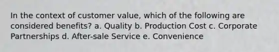 In the context of customer value, which of the following are considered benefits? a. Quality b. Production Cost c. Corporate Partnerships d. After-sale Service e. Convenience