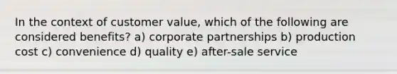 In the context of customer value, which of the following are considered benefits? a) corporate partnerships b) production cost c) convenience d) quality e) after-sale service