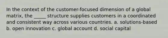 In the context of the customer-focused dimension of a global matrix, the _____ structure supplies customers in a coordinated and consistent way across various countries. a. solutions-based b. open innovation c. global account d. social capital