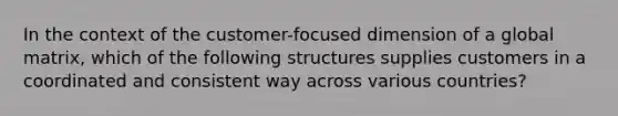 In the context of the customer-focused dimension of a global matrix, which of the following structures supplies customers in a coordinated and consistent way across various countries?