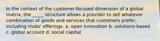 In the context of the customer-focused dimension of a global matrix, the _____ structure allows a provider to sell whatever combination of goods and services that customers prefer, including rivals' offerings. a. open innovation b. solutions-based c. global account d. social capital