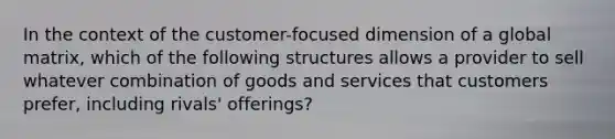 In the context of the customer-focused dimension of a global matrix, which of the following structures allows a provider to sell whatever combination of goods and services that customers prefer, including rivals' offerings?