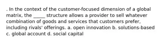 . In the context of the customer-focused dimension of a global matrix, the _____ structure allows a provider to sell whatever combination of goods and services that customers prefer, including rivals' offerings. a. open innovation b. solutions-based c. global account d. social capital