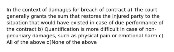 In the context of damages for breach of contract a) The court generally grants the sum that restores the injured party to the situation that would have existed in case of due performance of the contract b) Quantification is more difficult in case of non-pecuniary damages, such as physical pain or emotional harm c) All of the above d)None of the above