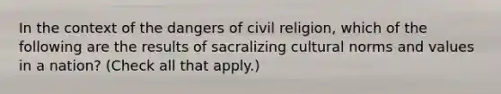 In the context of the dangers of civil religion, which of the following are the results of sacralizing cultural norms and values in a nation? (Check all that apply.)