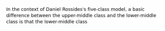 In the context of Daniel Rossides's five-class model, a basic difference between the upper-middle class and the lower-middle class is that the lower-middle class