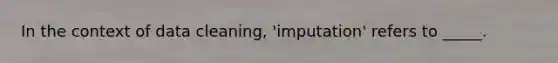 In the context of data cleaning, 'imputation' refers to _____.