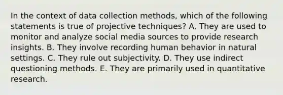 In the context of data collection methods, which of the following statements is true of projective techniques? A. They are used to monitor and analyze social media sources to provide research insights. B. They involve recording human behavior in natural settings. C. They rule out subjectivity. D. They use indirect questioning methods. E. They are primarily used in quantitative research.