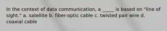 In the context of data communication, a _____ is based on "line of sight." a. satellite b. fiber-optic cable c. twisted pair wire d. coaxial cable