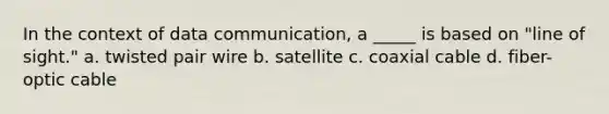 In the context of data communication, a _____ is based on "line of sight." a. twisted pair wire b. satellite c. coaxial cable d. fiber-optic cable