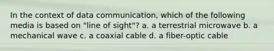 In the context of data communication, which of the following media is based on "line of sight"? a. a terrestrial microwave b. a mechanical wave c. a coaxial cable d. a fiber-optic cable