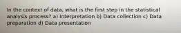 In the context of data, what is the first step in the statistical analysis process? a) Interpretation b) Data collection c) Data preparation d) Data presentation