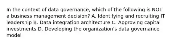 In the context of data governance, which of the following is NOT a business management decision? A. Identifying and recruiting IT leadership B. Data integration architecture C. Approving capital investments D. Developing the organization's data governance model