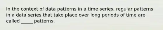 In the context of data patterns in a time series, regular patterns in a data series that take place over long periods of time are called _____ patterns.