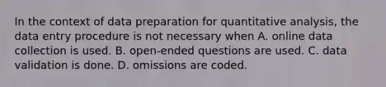 In the context of data preparation for quantitative analysis, the data entry procedure is not necessary when A. online data collection is used. B. open-ended questions are used. C. data validation is done. D. omissions are coded.