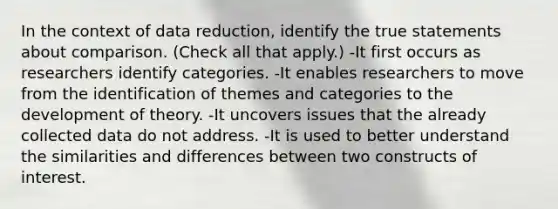 In the context of data reduction, identify the true statements about comparison. (Check all that apply.) -It first occurs as researchers identify categories. -It enables researchers to move from the identification of themes and categories to the development of theory. -It uncovers issues that the already collected data do not address. -It is used to better understand the similarities and differences between two constructs of interest.