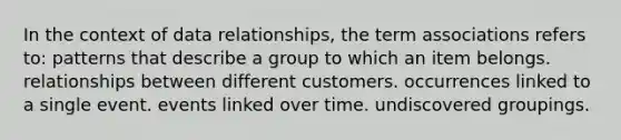 In the context of data relationships, the term associations refers to: patterns that describe a group to which an item belongs. relationships between different customers. occurrences linked to a single event. events linked over time. undiscovered groupings.