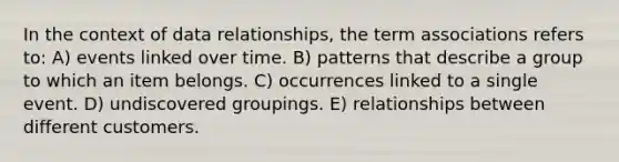 In the context of data relationships, the term associations refers to: A) events linked over time. B) patterns that describe a group to which an item belongs. C) occurrences linked to a single event. D) undiscovered groupings. E) relationships between different customers.