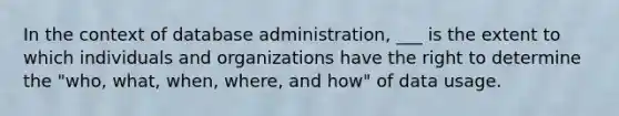 In the context of database administration, ___ is the extent to which individuals and organizations have the right to determine the "who, what, when, where, and how" of data usage.